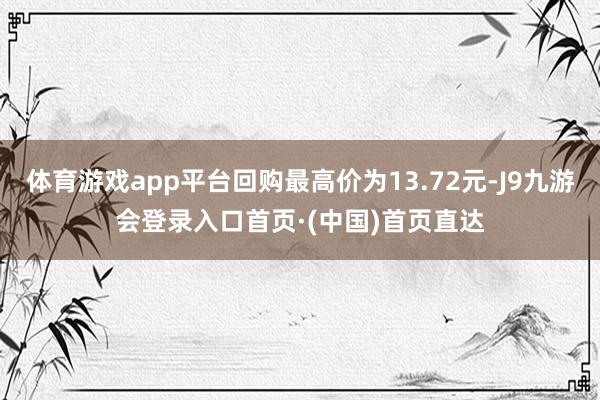 体育游戏app平台回购最高价为13.72元-J9九游会登录入口首页·(中国)首页直达