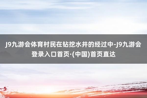 J9九游会体育村民在钻挖水井的经过中-J9九游会登录入口首页·(中国)首页直达