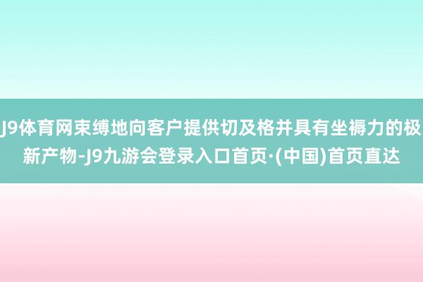 J9体育网束缚地向客户提供切及格并具有坐褥力的极新产物-J9九游会登录入口首页·(中国)首页直达