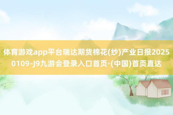 体育游戏app平台瑞达期货棉花(纱)产业日报20250109-J9九游会登录入口首页·(中国)首页直达