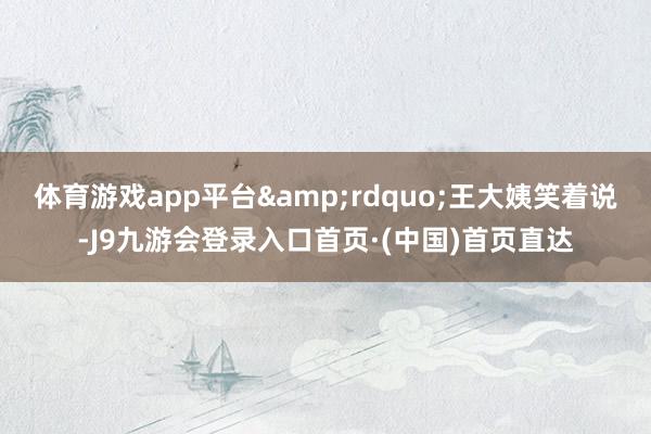 体育游戏app平台&rdquo;王大姨笑着说-J9九游会登录入口首页·(中国)首页直达