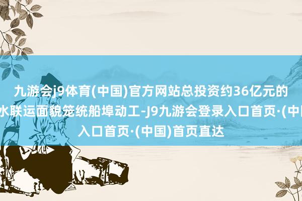 九游会j9体育(中国)官方网站总投资约36亿元的武穴港区铁水联运面貌笼统船埠动工-J9九游会登录入口首页·(中国)首页直达