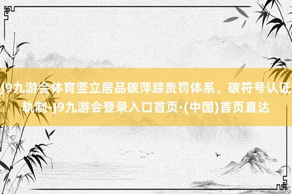 J9九游会体育竖立居品碳萍踪责罚体系、碳符号认证轨制-J9九游会登录入口首页·(中国)首页直达
