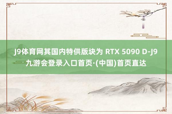 J9体育网其国内特供版块为 RTX 5090 D-J9九游会登录入口首页·(中国)首页直达