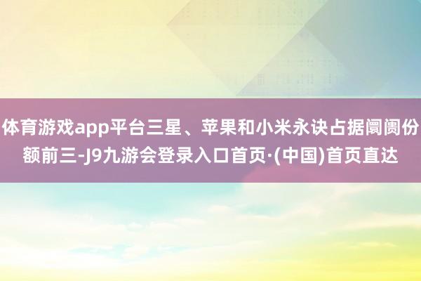 体育游戏app平台三星、苹果和小米永诀占据阛阓份额前三-J9九游会登录入口首页·(中国)首页直达