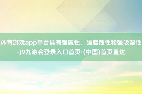 体育游戏app平台具有强碱性、强腐蚀性和强吸湿性-J9九游会登录入口首页·(中国)首页直达