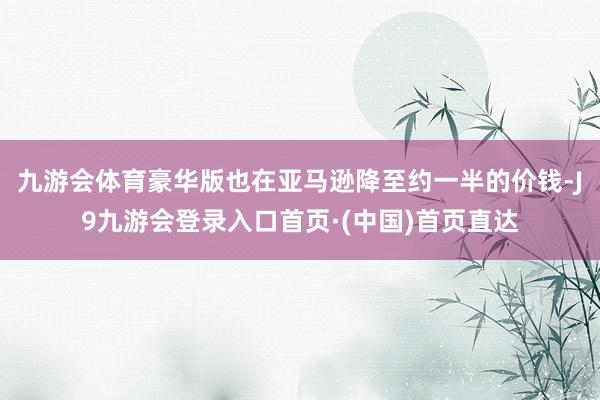九游会体育豪华版也在亚马逊降至约一半的价钱-J9九游会登录入口首页·(中国)首页直达