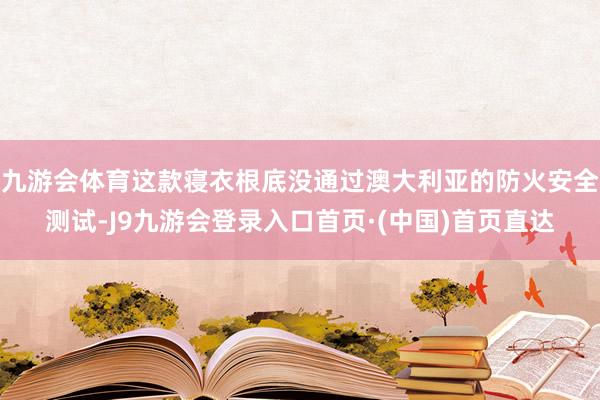 九游会体育这款寝衣根底没通过澳大利亚的防火安全测试-J9九游会登录入口首页·(中国)首页直达