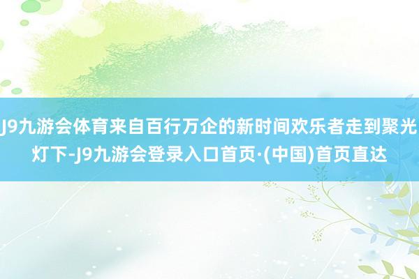 J9九游会体育来自百行万企的新时间欢乐者走到聚光灯下-J9九游会登录入口首页·(中国)首页直达
