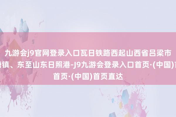 九游会j9官网登录入口瓦日铁路西起山西省吕梁市兴县瓦塘镇、东至山东日照港-J9九游会登录入口首页·(中国)首页直达