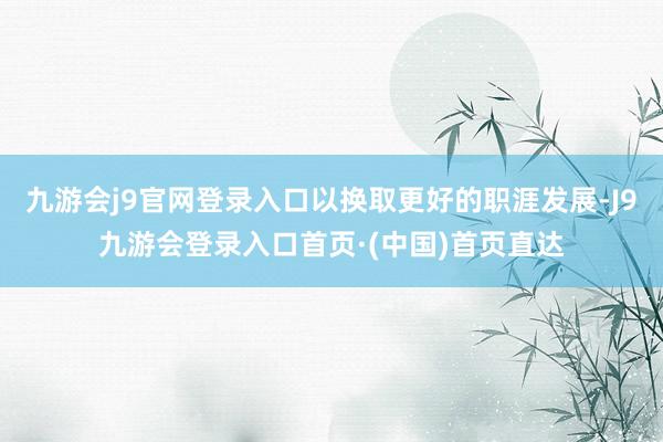 九游会j9官网登录入口以换取更好的职涯发展-J9九游会登录入口首页·(中国)首页直达