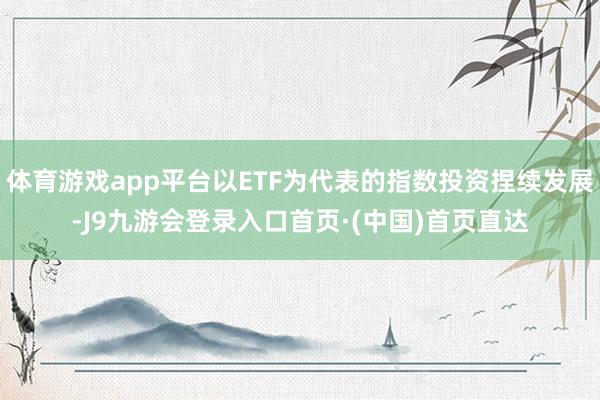 体育游戏app平台以ETF为代表的指数投资捏续发展-J9九游会登录入口首页·(中国)首页直达