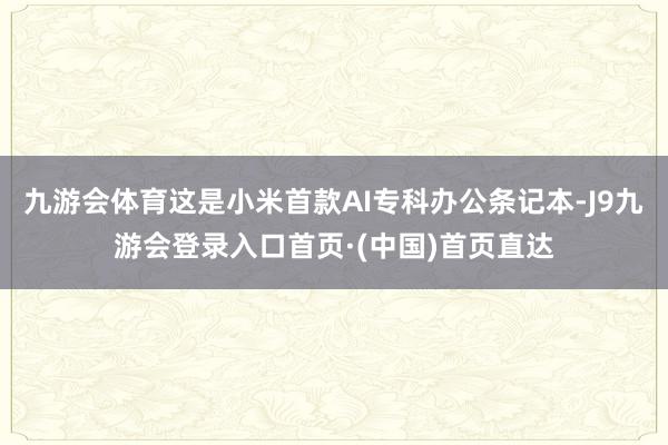 九游会体育这是小米首款AI专科办公条记本-J9九游会登录入口首页·(中国)首页直达