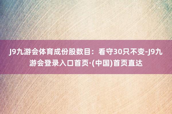 J9九游会体育　　成份股数目：看守30只不变-J9九游会登录入口首页·(中国)首页直达