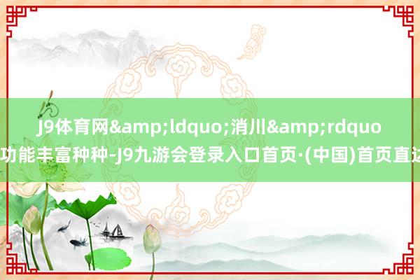 J9体育网&ldquo;消川&rdquo;功能丰富种种-J9九游会登录入口首页·(中国)首页直达