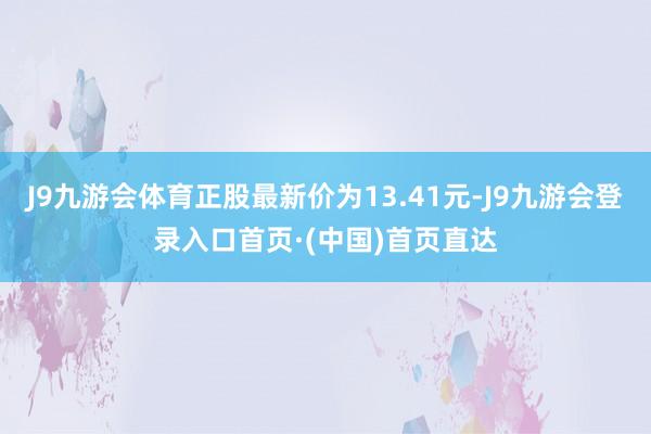 J9九游会体育正股最新价为13.41元-J9九游会登录入口首页·(中国)首页直达