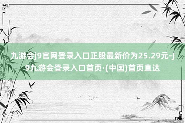 九游会j9官网登录入口正股最新价为25.29元-J9九游会登录入口首页·(中国)首页直达