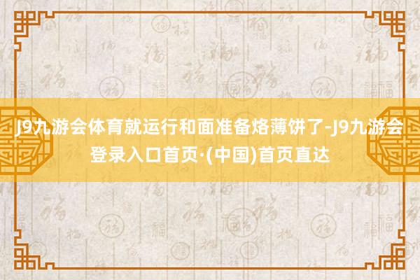J9九游会体育就运行和面准备烙薄饼了-J9九游会登录入口首页·(中国)首页直达