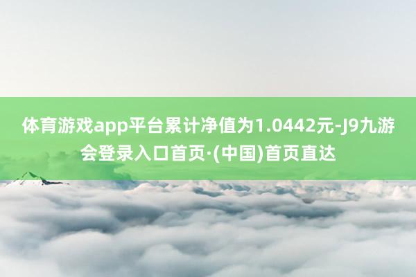 体育游戏app平台累计净值为1.0442元-J9九游会登录入口首页·(中国)首页直达
