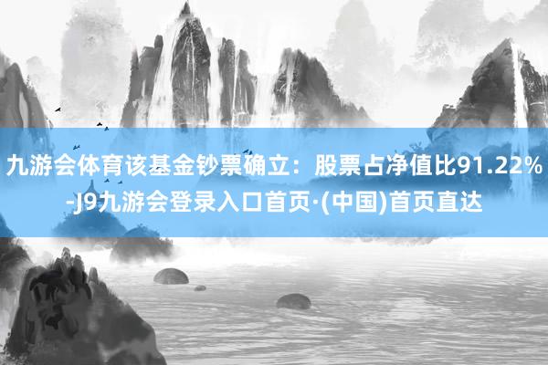 九游会体育该基金钞票确立：股票占净值比91.22%-J9九游会登录入口首页·(中国)首页直达