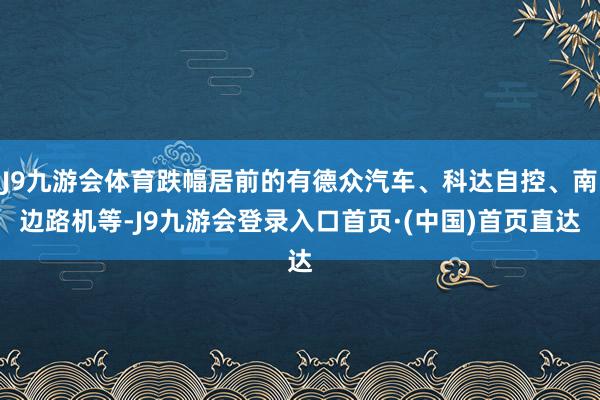 J9九游会体育跌幅居前的有德众汽车、科达自控、南边路机等-J9九游会登录入口首页·(中国)首页直达