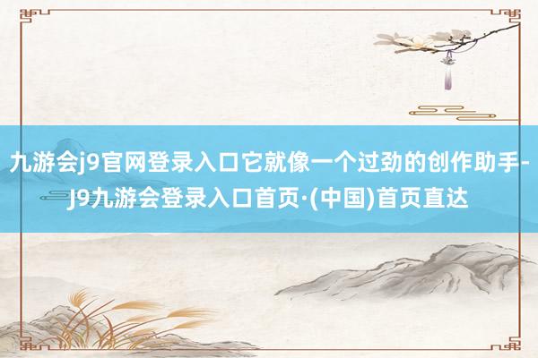 九游会j9官网登录入口它就像一个过劲的创作助手-J9九游会登录入口首页·(中国)首页直达