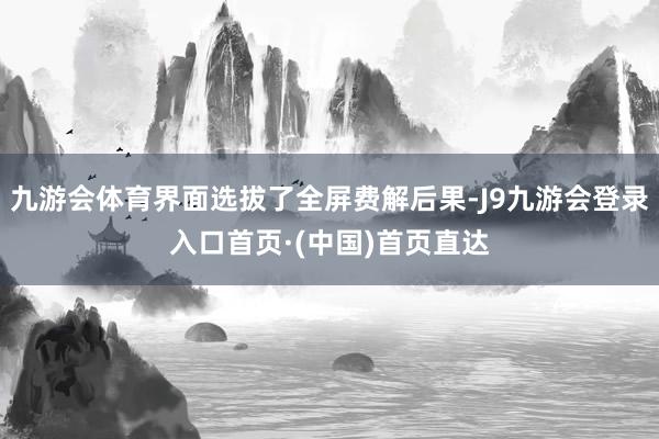 九游会体育界面选拔了全屏费解后果-J9九游会登录入口首页·(中国)首页直达