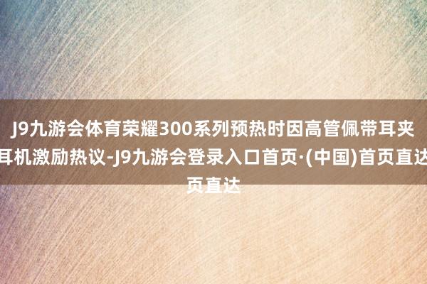 J9九游会体育荣耀300系列预热时因高管佩带耳夹耳机激励热议-J9九游会登录入口首页·(中国)首页直达