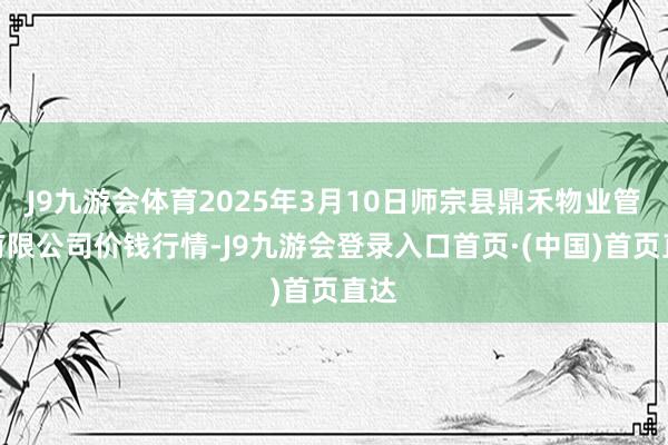 J9九游会体育2025年3月10日师宗县鼎禾物业管事有限公司价钱行情-J9九游会登录入口首页·(中国)首页直达
