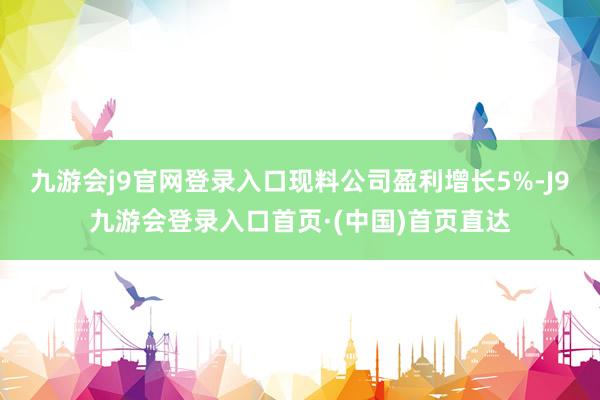 九游会j9官网登录入口现料公司盈利增长5%-J9九游会登录入口首页·(中国)首页直达