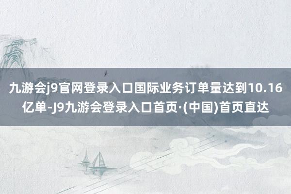 九游会j9官网登录入口国际业务订单量达到10.16亿单-J9九游会登录入口首页·(中国)首页直达