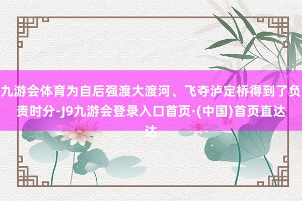 九游会体育为自后强渡大渡河、飞夺泸定桥得到了负责时分-J9九游会登录入口首页·(中国)首页直达