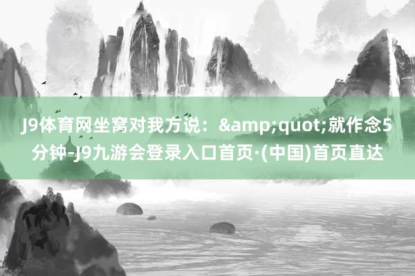 J9体育网坐窝对我方说：&quot;就作念5分钟-J9九游会登录入口首页·(中国)首页直达