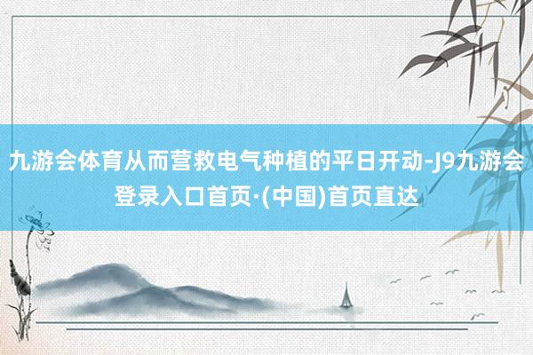 九游会体育从而营救电气种植的平日开动-J9九游会登录入口首页·(中国)首页直达
