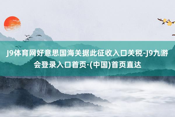 J9体育网好意思国海关据此征收入口关税-J9九游会登录入口首页·(中国)首页直达