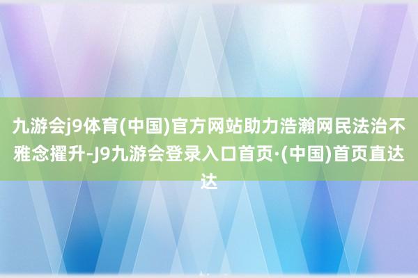 九游会j9体育(中国)官方网站助力浩瀚网民法治不雅念擢升-J9九游会登录入口首页·(中国)首页直达