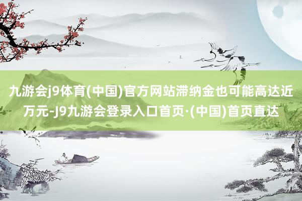 九游会j9体育(中国)官方网站滞纳金也可能高达近万元-J9九游会登录入口首页·(中国)首页直达