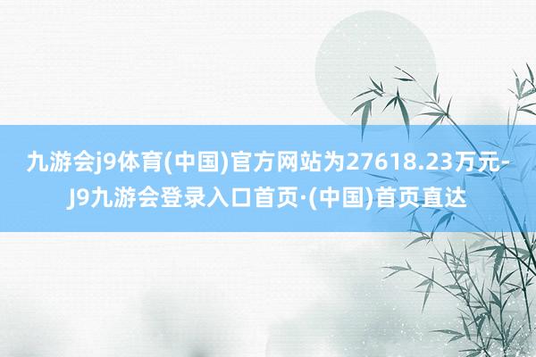 九游会j9体育(中国)官方网站为27618.23万元-J9九游会登录入口首页·(中国)首页直达