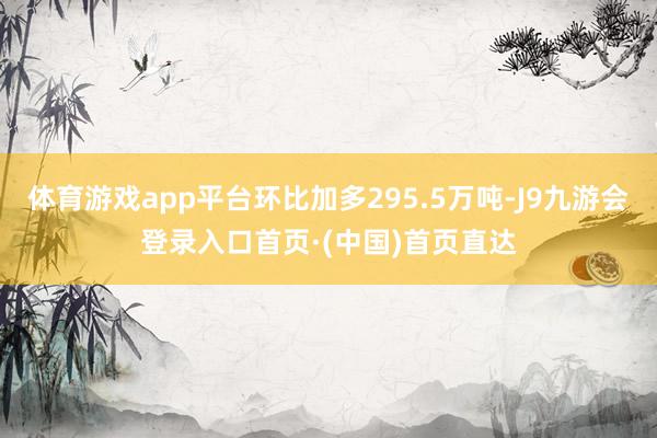 体育游戏app平台环比加多295.5万吨-J9九游会登录入口首页·(中国)首页直达
