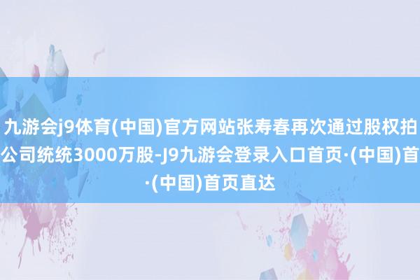 九游会j9体育(中国)官方网站张寿春再次通过股权拍卖买入公司统统3000万股-J9九游会登录入口首页·(中国)首页直达