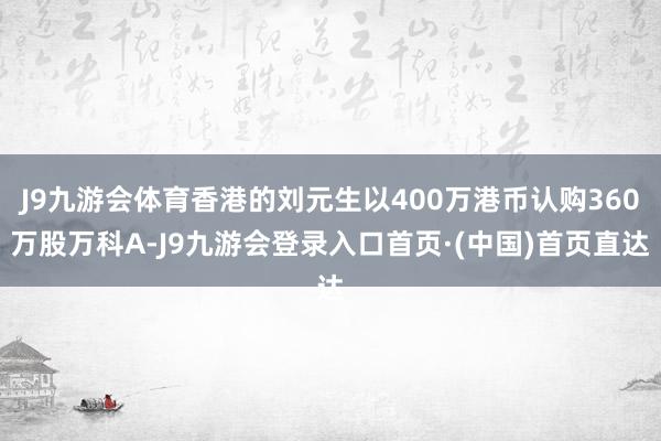 J9九游会体育香港的刘元生以400万港币认购360万股万科A-J9九游会登录入口首页·(中国)首页直达