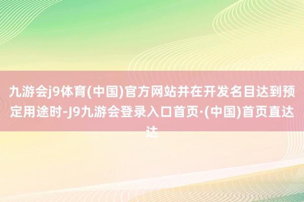 九游会j9体育(中国)官方网站并在开发名目达到预定用途时-J9九游会登录入口首页·(中国)首页直达