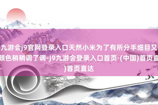 九游会j9官网登录入口天然小米为了有所分手细目又把颜色稍稍调了调-J9九游会登录入口首页·(中国)首页直达