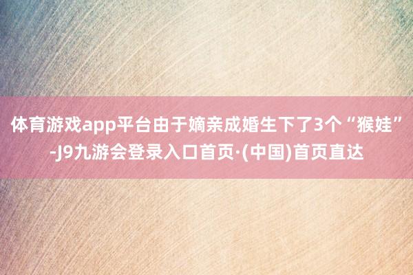 体育游戏app平台由于嫡亲成婚生下了3个“猴娃”-J9九游会登录入口首页·(中国)首页直达