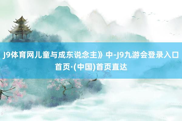 J9体育网儿童与成东说念主》中-J9九游会登录入口首页·(中国)首页直达