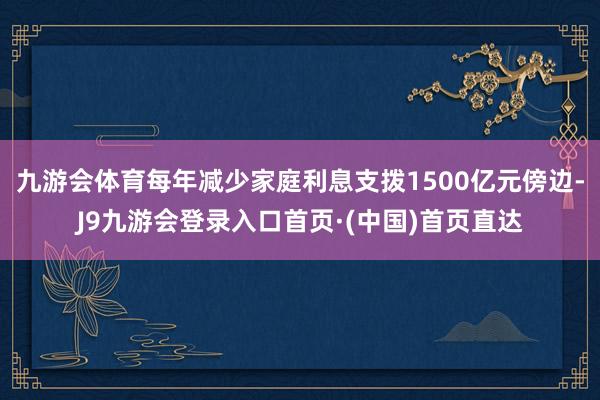 九游会体育每年减少家庭利息支拨1500亿元傍边-J9九游会登录入口首页·(中国)首页直达
