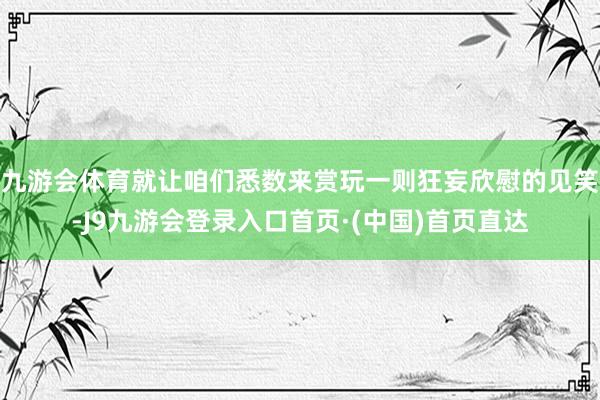 九游会体育就让咱们悉数来赏玩一则狂妄欣慰的见笑-J9九游会登录入口首页·(中国)首页直达
