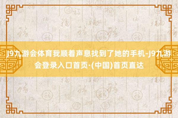 J9九游会体育我顺着声息找到了她的手机-J9九游会登录入口首页·(中国)首页直达