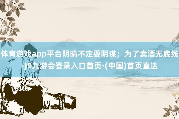 体育游戏app平台阴晴不定耍阴谋；为了卖酒无底线-J9九游会登录入口首页·(中国)首页直达