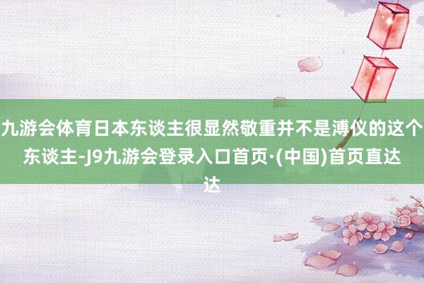 九游会体育日本东谈主很显然敬重并不是溥仪的这个东谈主-J9九游会登录入口首页·(中国)首页直达